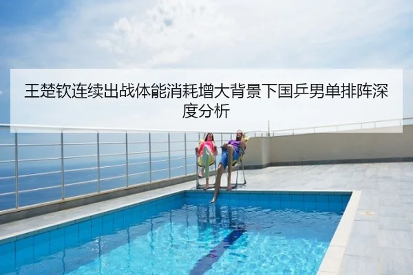 王楚钦连续出战体能消耗增大背景下国乒男单排阵深度分析