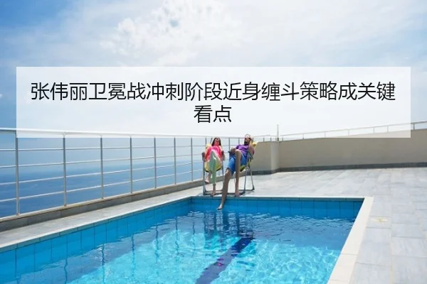 张伟丽卫冕战冲刺阶段近身缠斗策略成关键看点